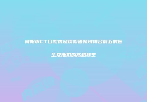 咸阳市CT口腔内窥镜检查领域排名前五的医生及他们的高超技艺