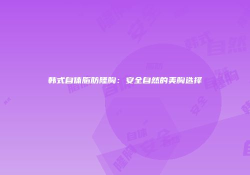 韩式自体脂肪隆胸：安全自然的美胸选择