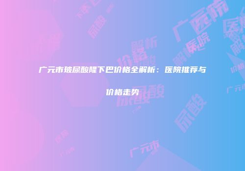 广元市玻尿酸隆下巴价格全解析：医院推荐与价格走势