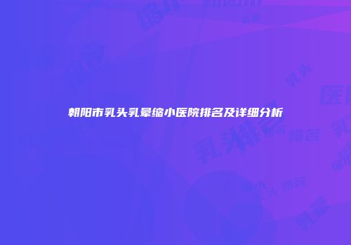 朝阳市乳头乳晕缩小医院排名及详细分析