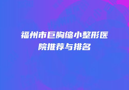 福州市巨胸缩小整形医院推荐与排名