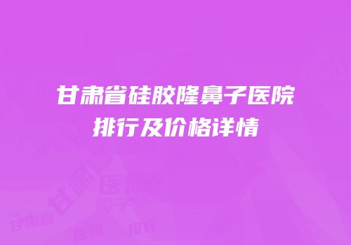 甘肃省硅胶隆鼻子医院排行及价格详情