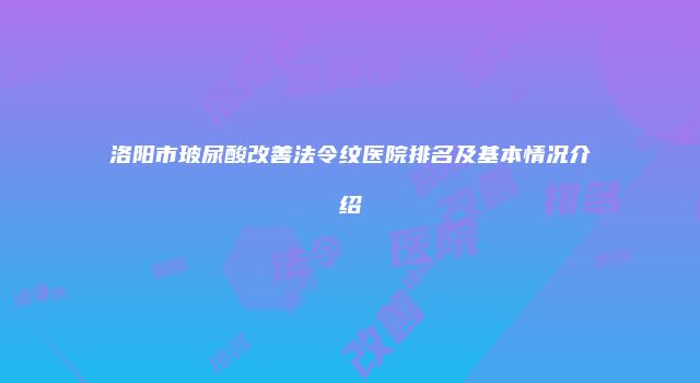 洛阳市玻尿酸改善法令纹医院排名及基本情况介绍