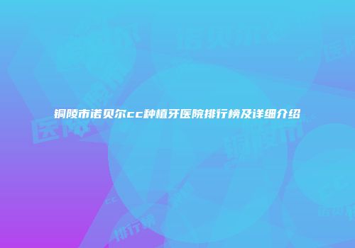 铜陵市诺贝尔cc种植牙医院排行榜及详细介绍