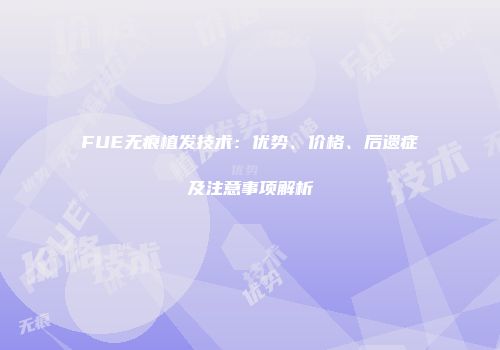 FUE无痕植发技术：优势、价格、后遗症及注意事项解析