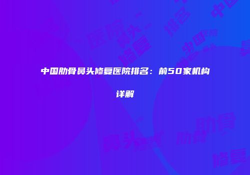 中国肋骨鼻头修复医院排名：前50家机构详解