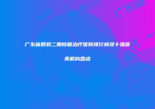 广东省唇裂二期修复治疗医院排行榜及十强医美机构盘点