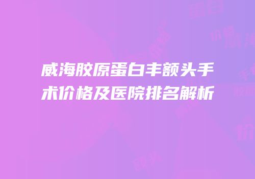 威海胶原蛋白丰额头手术价格及医院排名解析