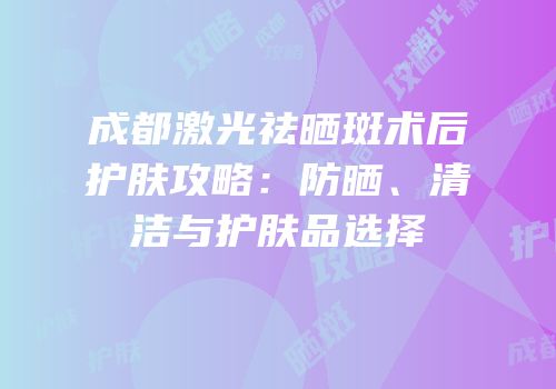 成都激光祛晒斑术后护肤攻略：防晒、清洁与护肤品选择