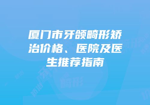 厦门市牙颌畸形矫治价格、医院及医生推荐指南
