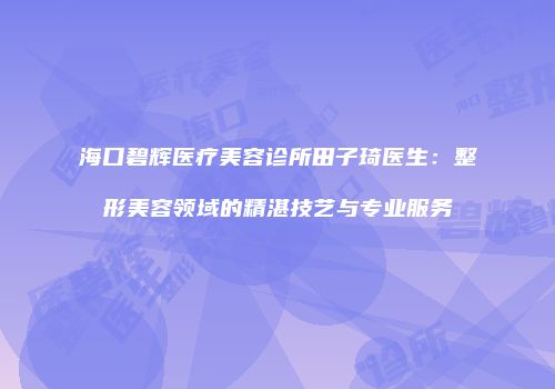 海口碧辉医疗美容诊所田子琦医生：整形美容领域的精湛技艺与专业服务