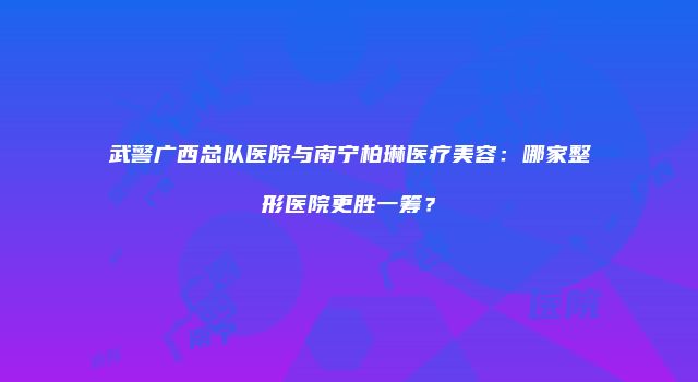 武警广西总队医院与南宁柏琳医疗美容：哪家整形医院更胜一筹？