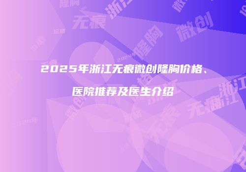 2025年浙江无痕微创隆胸价格、医院推荐及医生介绍