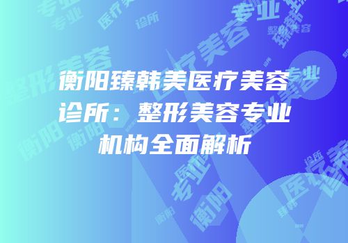 衡阳臻韩美医疗美容诊所：整形美容专业机构全面解析