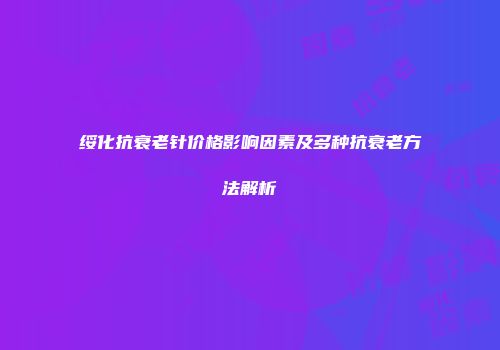 绥化抗衰老针价格影响因素及多种抗衰老方法解析
