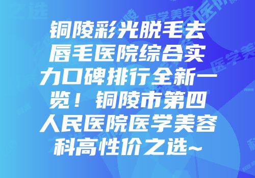 铜陵彩光脱毛去唇毛医院综合实力口碑排行全新一览！铜陵市第四人民医院医学美容科高性价之选~