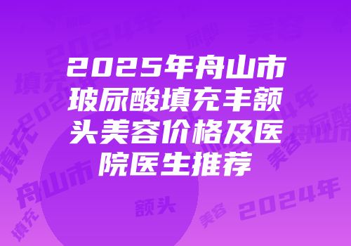 2025年舟山市玻尿酸填充丰额头美容价格及医院医生推荐