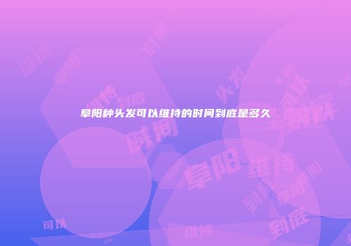阜阳种头发可以维持的时间到底是多久