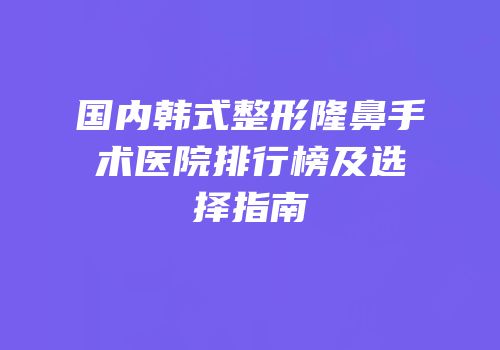 国内韩式整形隆鼻手术医院排行榜及选择指南