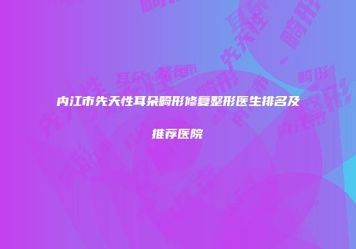 内江市先天性耳朵畸形修复整形医生排名及推荐医院