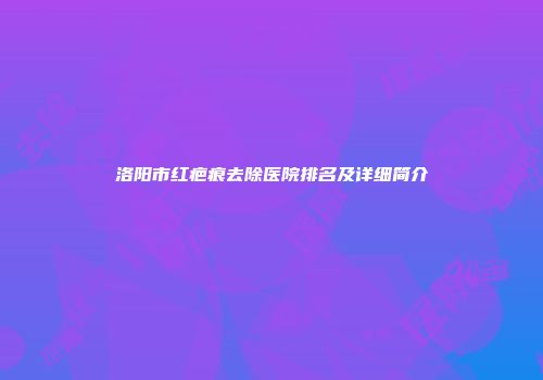 洛阳市红疤痕去除医院排名及详细简介