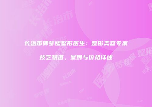 长治市郭梦媛整形医生：整形美容专家技艺精湛，案例与价格详述
