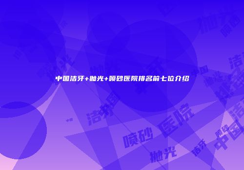 中国洁牙+抛光+喷砂医院排名前七位介绍