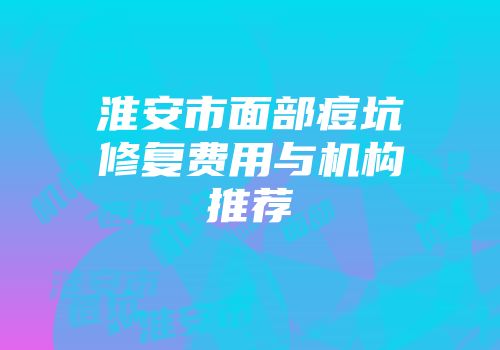 淮安市面部痘坑修复费用与机构推荐