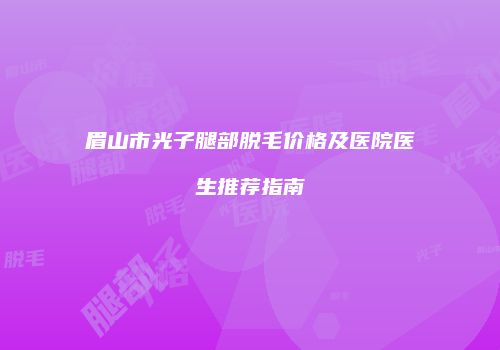 眉山市光子腿部脱毛价格及医院医生推荐指南