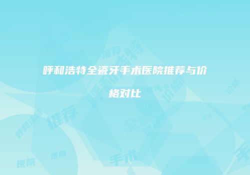 呼和浩特全瓷牙手术医院推荐与价格对比
