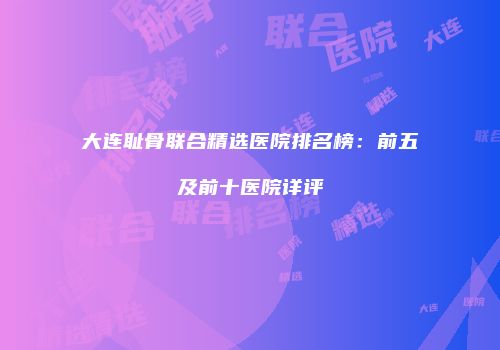 大连耻骨联合精选医院排名榜：前五及前十医院详评