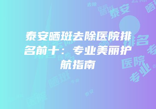 泰安晒斑去除医院排名前十：专业美丽护航指南