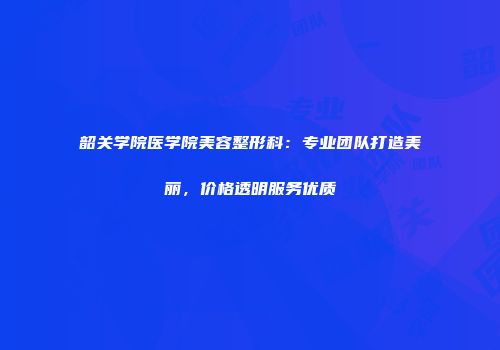 韶关学院医学院美容整形科：专业团队打造美丽，价格透明服务优质