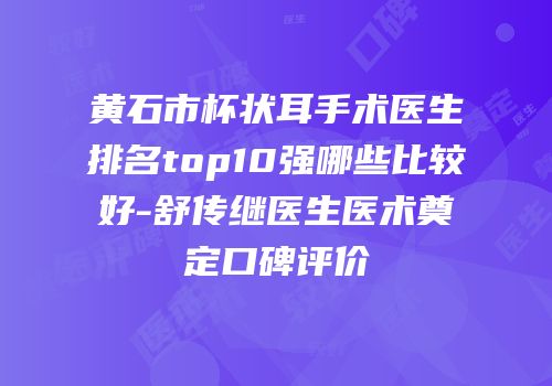 黄石市杯状耳手术医生排名top10强哪些比较好-舒传继医生医术奠定口碑评价