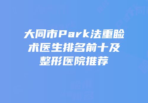 大同市Park法重睑术医生排名前十及整形医院推荐
