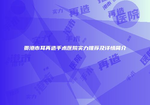 贵港市耳再造手术医院实力推荐及详情简介