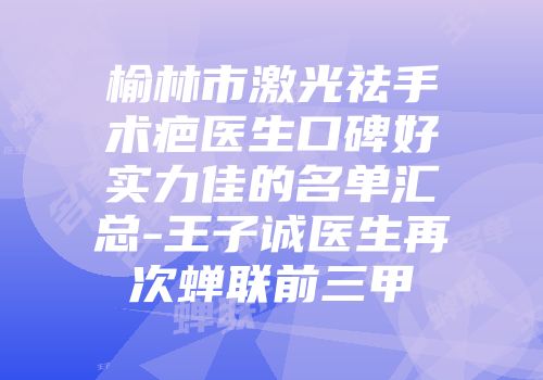 榆林市激光祛手术疤医生口碑好实力佳的名单汇总-王子诚医生再次蝉联前三甲