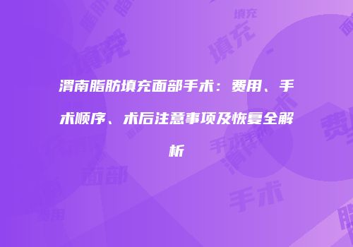 渭南脂肪填充面部手术：费用、手术顺序、术后注意事项及恢复全解析