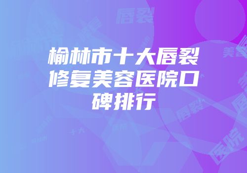 榆林市十大唇裂修复美容医院口碑排行