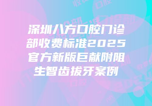 深圳八方口腔门诊部收费标准2025官方新版巨献附阻生智齿拔牙案例