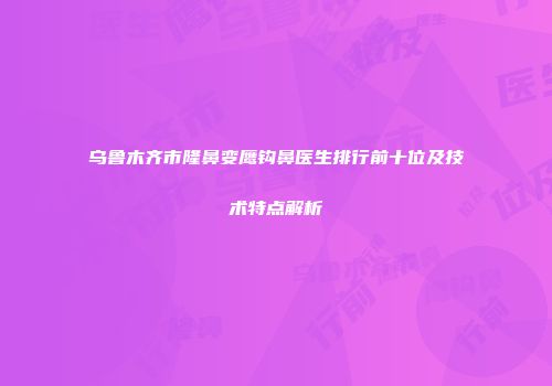 乌鲁木齐市隆鼻变鹰钩鼻医生排行前十位及技术特点解析