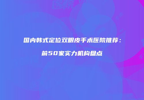 国内韩式定位双眼皮手术医院推荐：前50家实力机构盘点