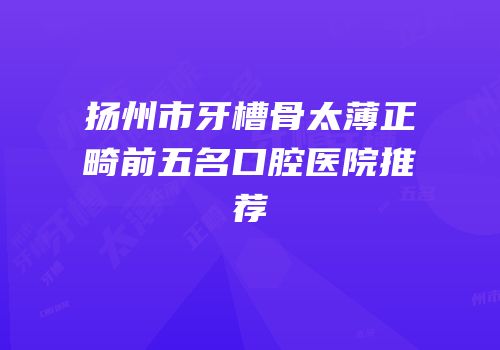 扬州市牙槽骨太薄正畸前五名口腔医院推荐