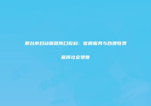 邢台市妇幼保健院口腔科：优质服务与合理收费赢得社会赞誉