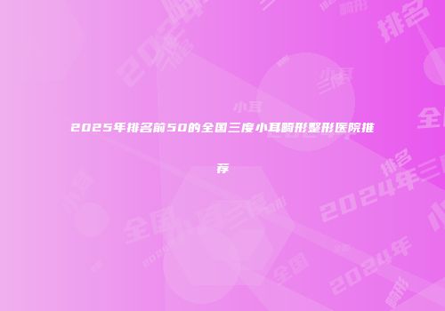 2025年排名前50的全国三度小耳畸形整形医院推荐