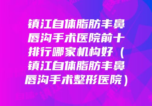 镇江自体脂肪丰鼻唇沟手术医院前十排行哪家机构好（镇江自体脂肪丰鼻唇沟手术整形医院）