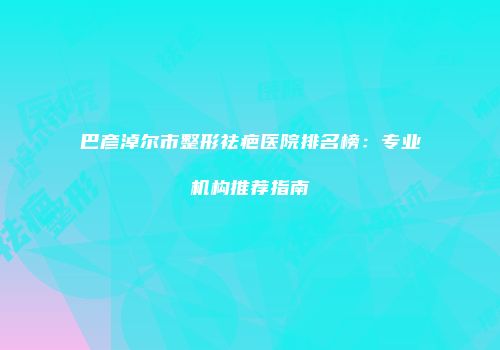 巴彦淖尔市整形祛疤医院排名榜：专业机构推荐指南