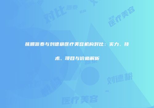 抚顺源泰与刘德耕医疗美容机构对比：实力、技术、项目与价格解析