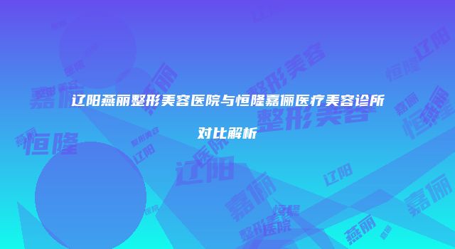 辽阳燕丽整形美容医院与恒隆嘉俪医疗美容诊所对比解析