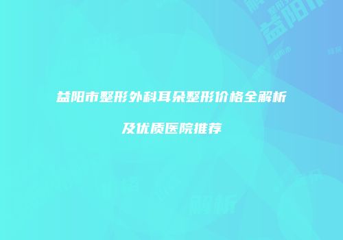 益阳市整形外科耳朵整形价格全解析及优质医院推荐